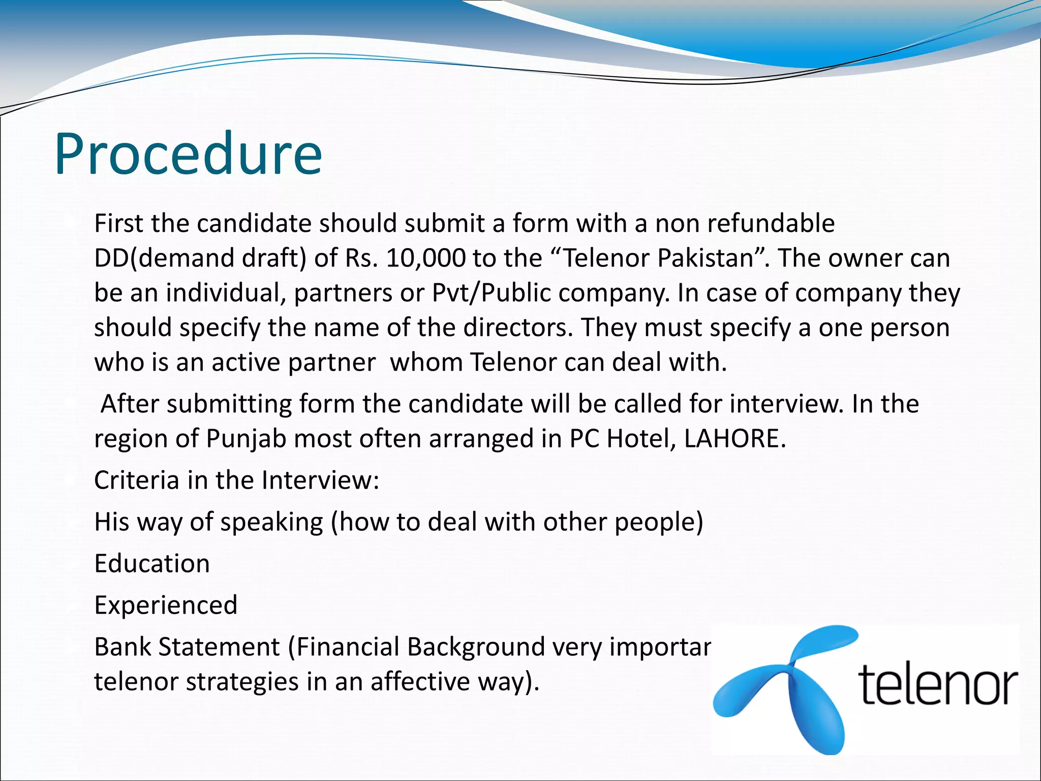 Procedure
 First the candidate should submit a form with a non refundable
DD(demand draft) of Rs. 10,000 to the “Telenor Pakistan”. The owner can
be an individual, partners or Pvt/Public company. In case of company they
should specify the name of the directors. They must specify a one person
who is an active partner whom Telenor can deal with.
 After submitting form the candidate will be called for interview. In the
region of Punjab most often arranged in PC Hotel, LAHORE.
 Criteria in the Interview:
 His way of speaking (how to deal with other people)
 Education
 Experienced
 Bank Statement (Financial Background very important to promote the
telenor strategies in an affective way).
 