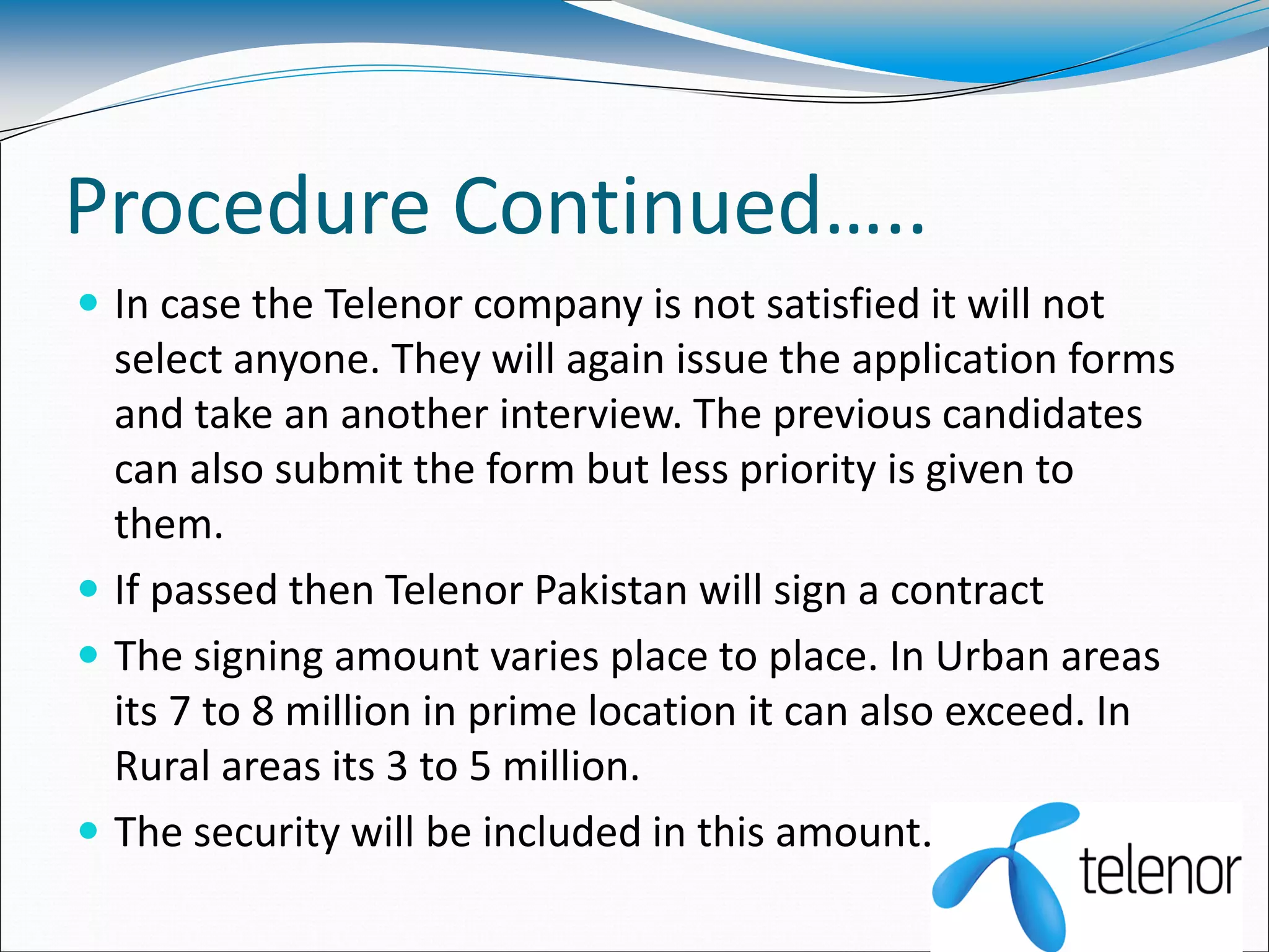 Procedure Continued…..
 In case the Telenor company is not satisfied it will not
select anyone. They will again issue the application forms
and take an another interview. The previous candidates
can also submit the form but less priority is given to
them.
 If passed then Telenor Pakistan will sign a contract
 The signing amount varies place to place. In Urban areas
its 7 to 8 million in prime location it can also exceed. In
Rural areas its 3 to 5 million.
 The security will be included in this amount.
 
