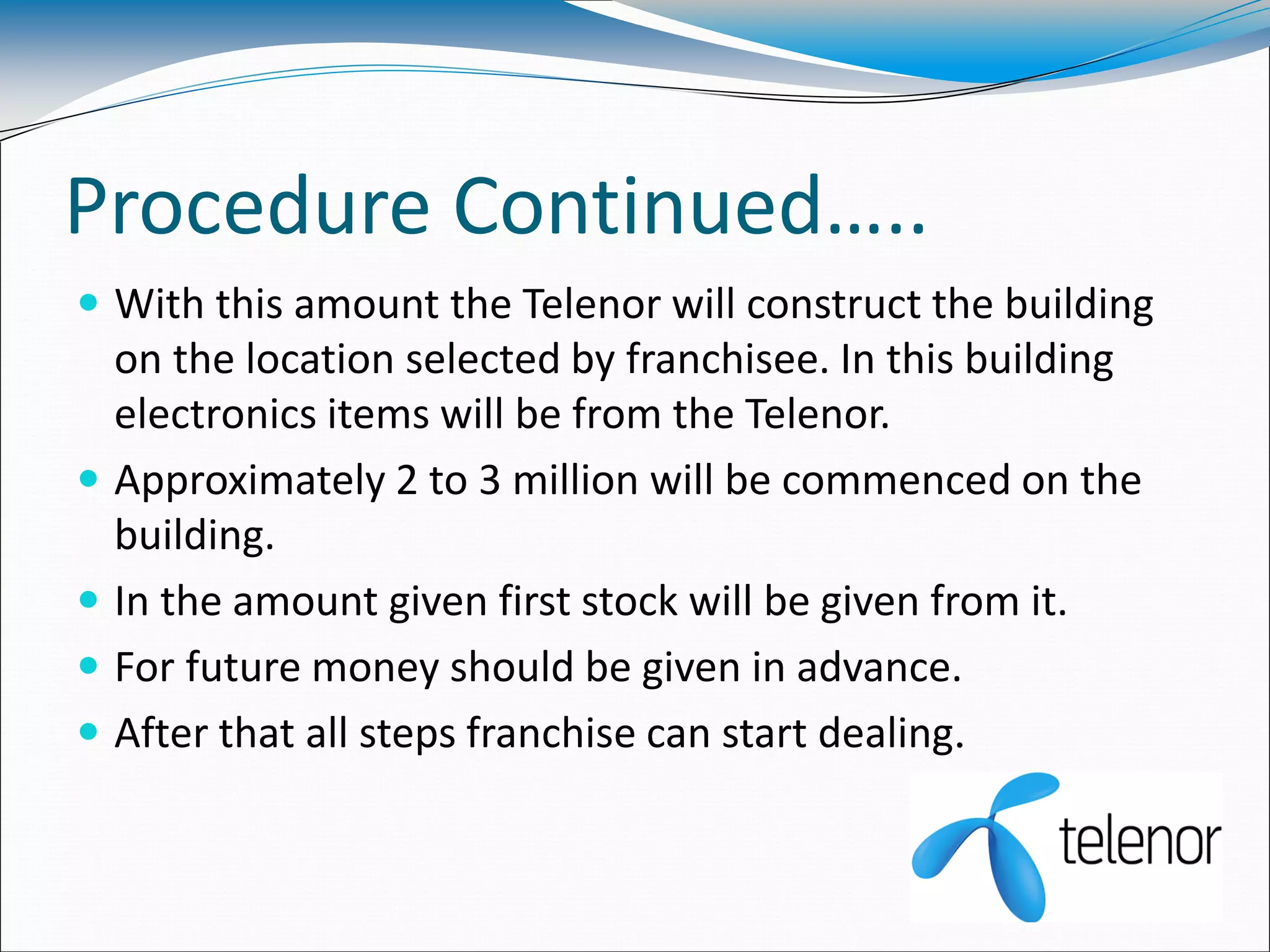 Procedure Continued…..
 With this amount the Telenor will construct the building
on the location selected by franchisee. In this building
electronics items will be from the Telenor.
 Approximately 2 to 3 million will be commenced on the
building.
 In the amount given first stock will be given from it.
 For future money should be given in advance.
 After that all steps franchise can start dealing.
 