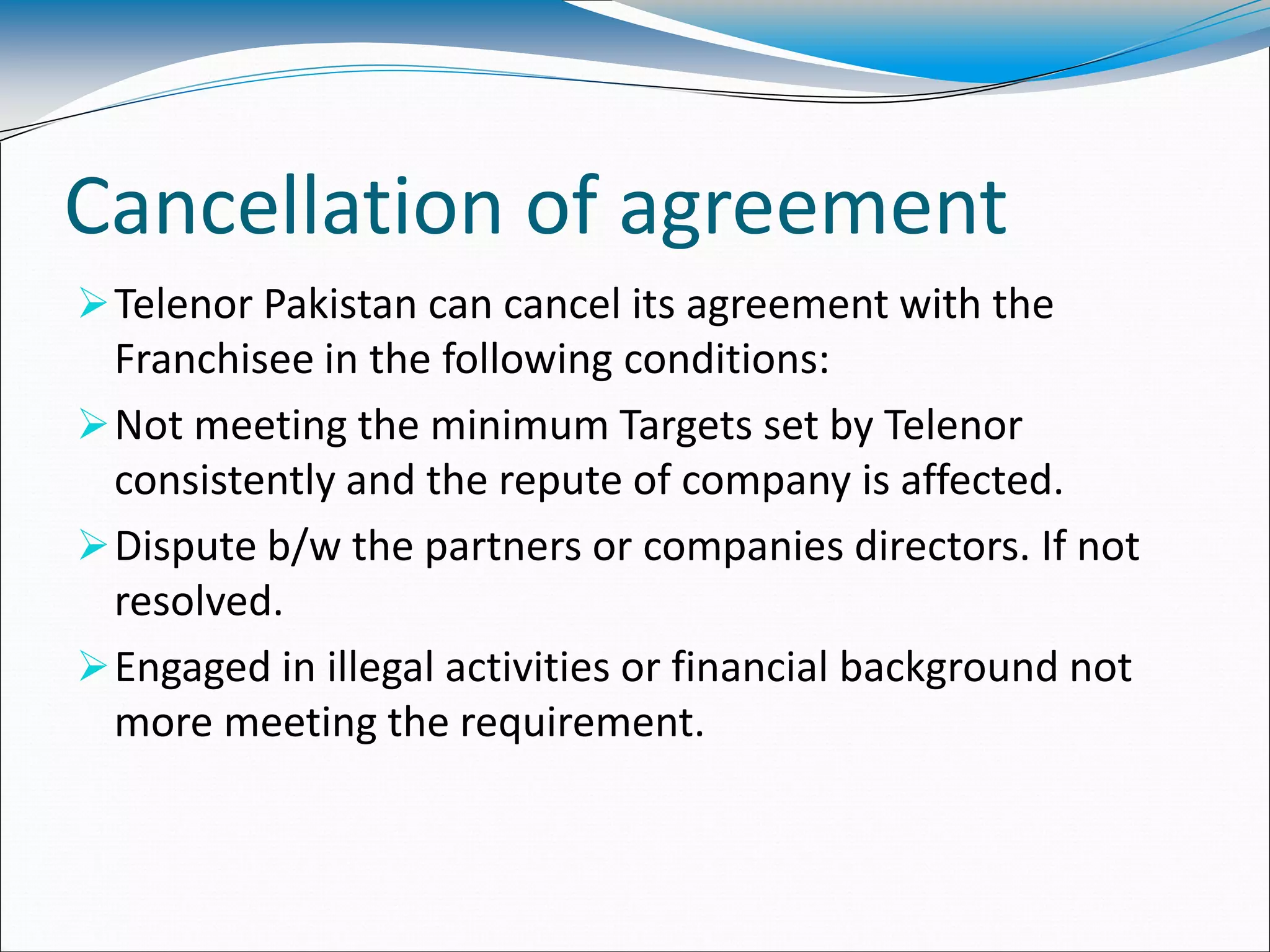 Cancellation of agreement
Telenor Pakistan can cancel its agreement with the
Franchisee in the following conditions:
Not meeting the minimum Targets set by Telenor
consistently and the repute of company is affected.
Dispute b/w the partners or companies directors. If not
resolved.
Engaged in illegal activities or financial background not
more meeting the requirement.
 