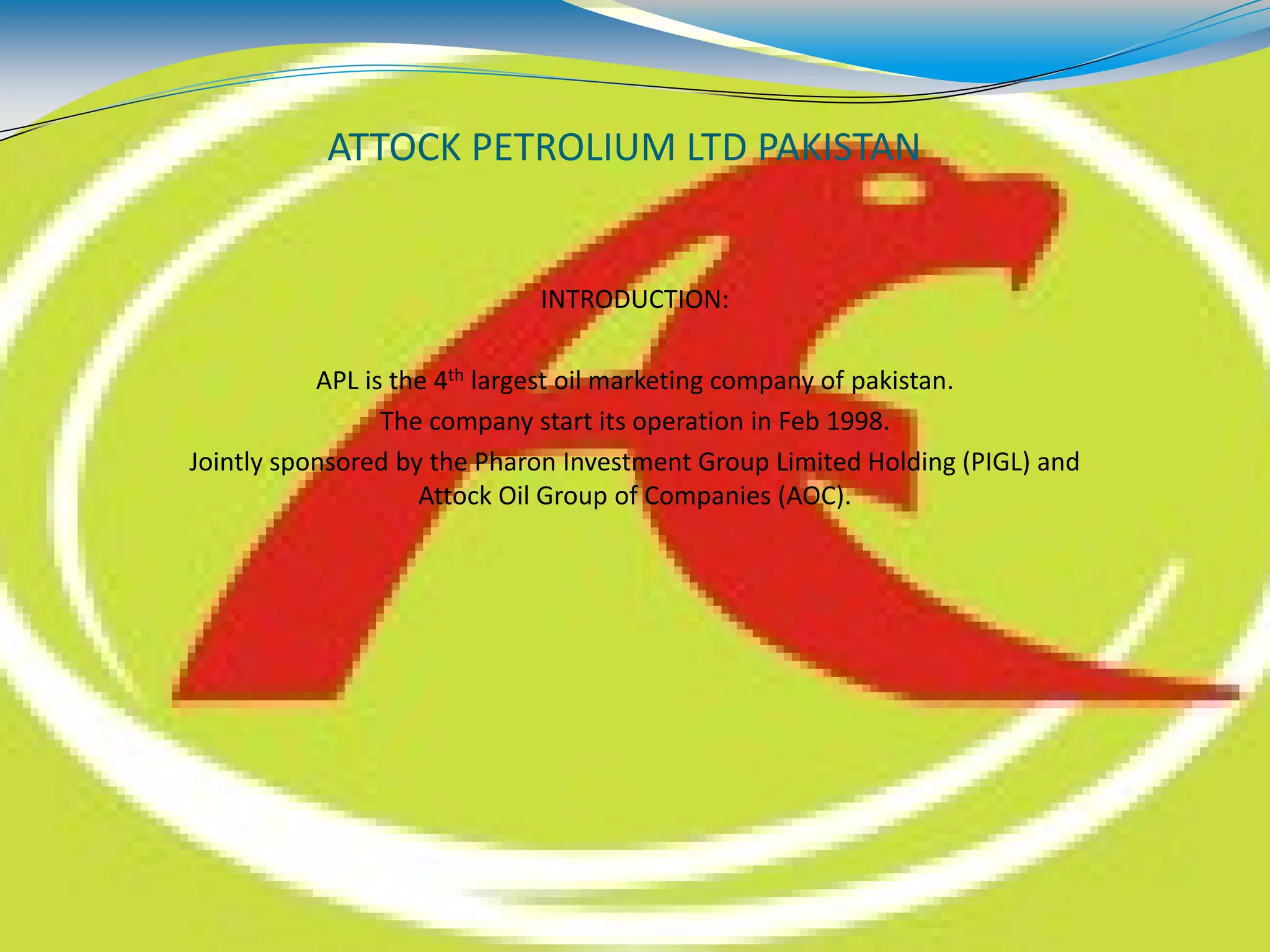 ATTOCK PETROLIUM LTD PAKISTAN
INTRODUCTION:
APL is the 4th largest oil marketing company of pakistan.
The company start its operation in Feb 1998.
Jointly sponsored by the Pharon Investment Group Limited Holding (PIGL) and
Attock Oil Group of Companies (AOC).
 