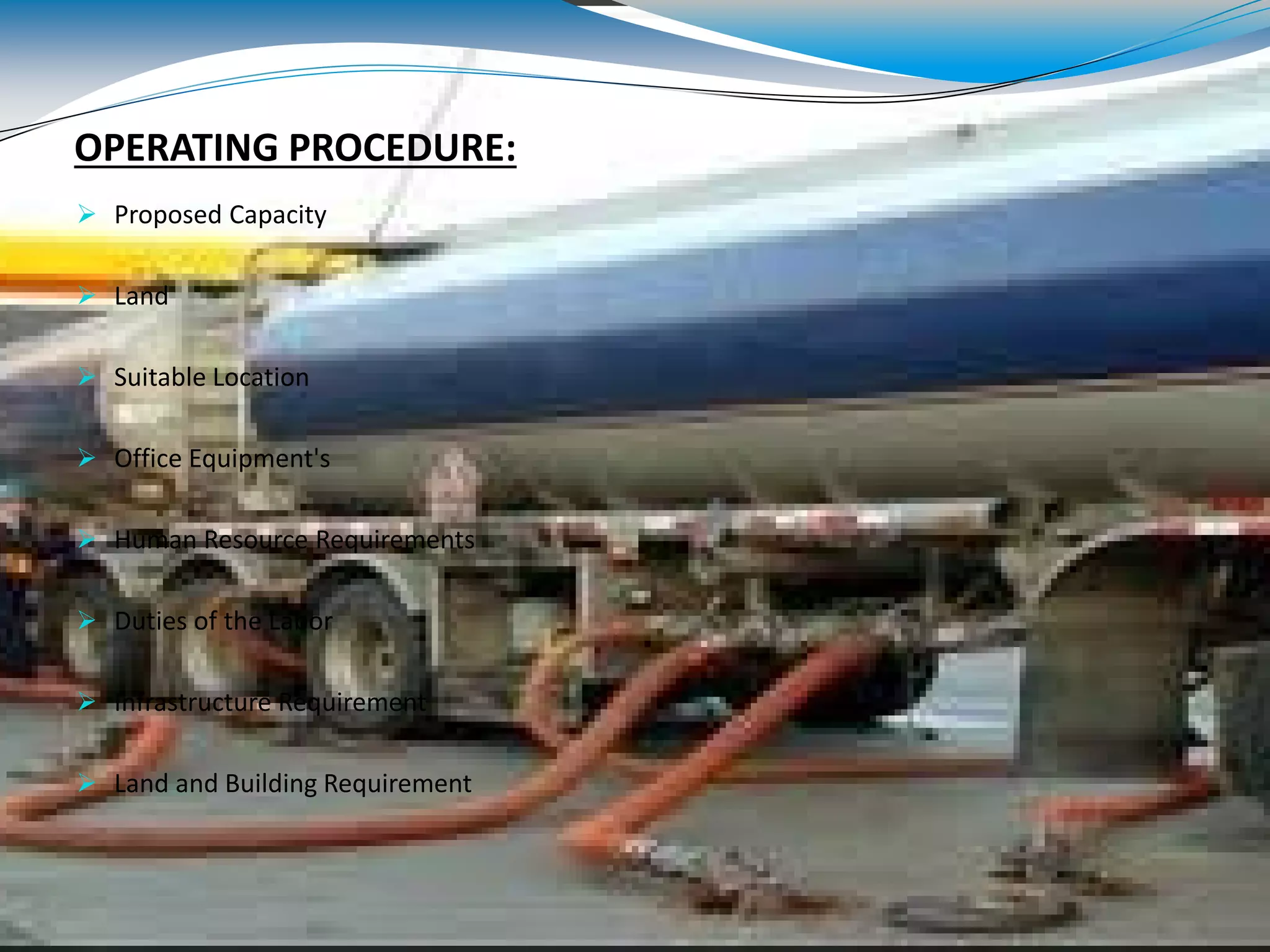 OPERATING PROCEDURE:
 Proposed Capacity
 Land
 Suitable Location
 Office Equipment's
 Human Resource Requirements
 Duties of the Labor
 Infrastructure Requirement
 Land and Building Requirement
 