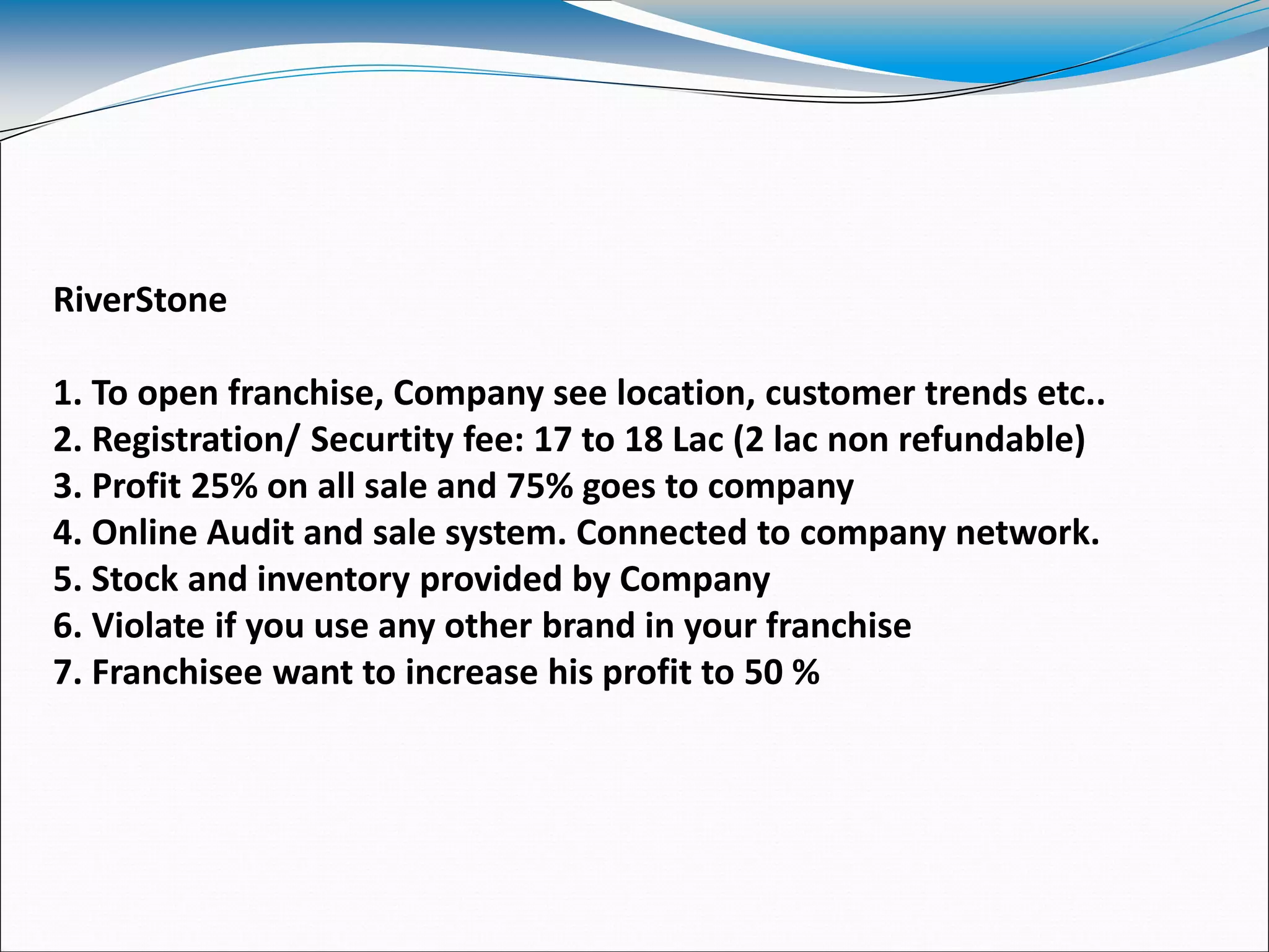 RiverStone
1. To open franchise, Company see location, customer trends etc..
2. Registration/ Securtity fee: 17 to 18 Lac (2 lac non refundable)
3. Profit 25% on all sale and 75% goes to company
4. Online Audit and sale system. Connected to company network.
5. Stock and inventory provided by Company
6. Violate if you use any other brand in your franchise
7. Franchisee want to increase his profit to 50 %
 