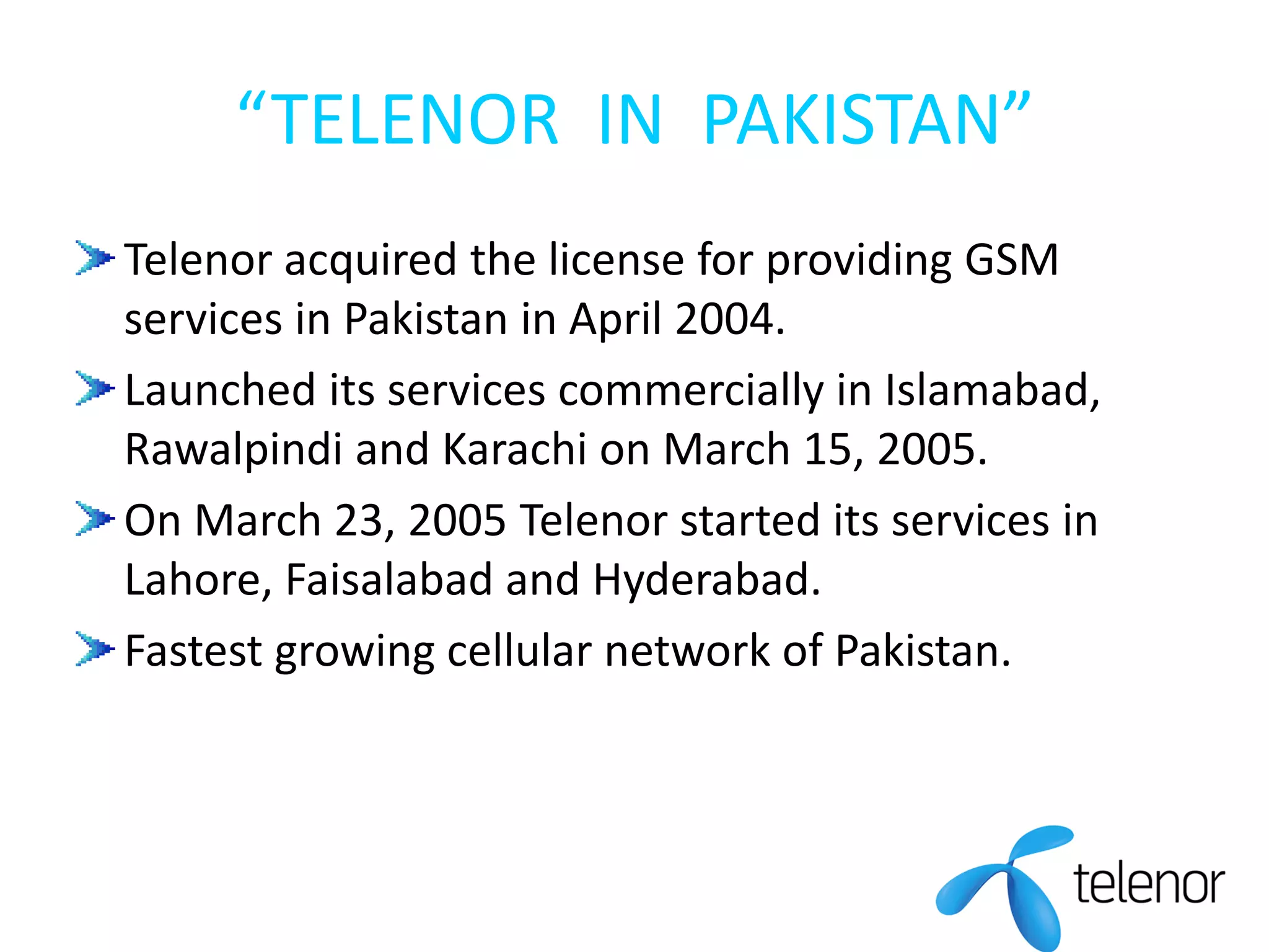 “TELENOR IN PAKISTAN”
Telenor acquired the license for providing GSM
services in Pakistan in April 2004.
Launched its services commercially in Islamabad,
Rawalpindi and Karachi on March 15, 2005.
On March 23, 2005 Telenor started its services in
Lahore, Faisalabad and Hyderabad.
Fastest growing cellular network of Pakistan.
 