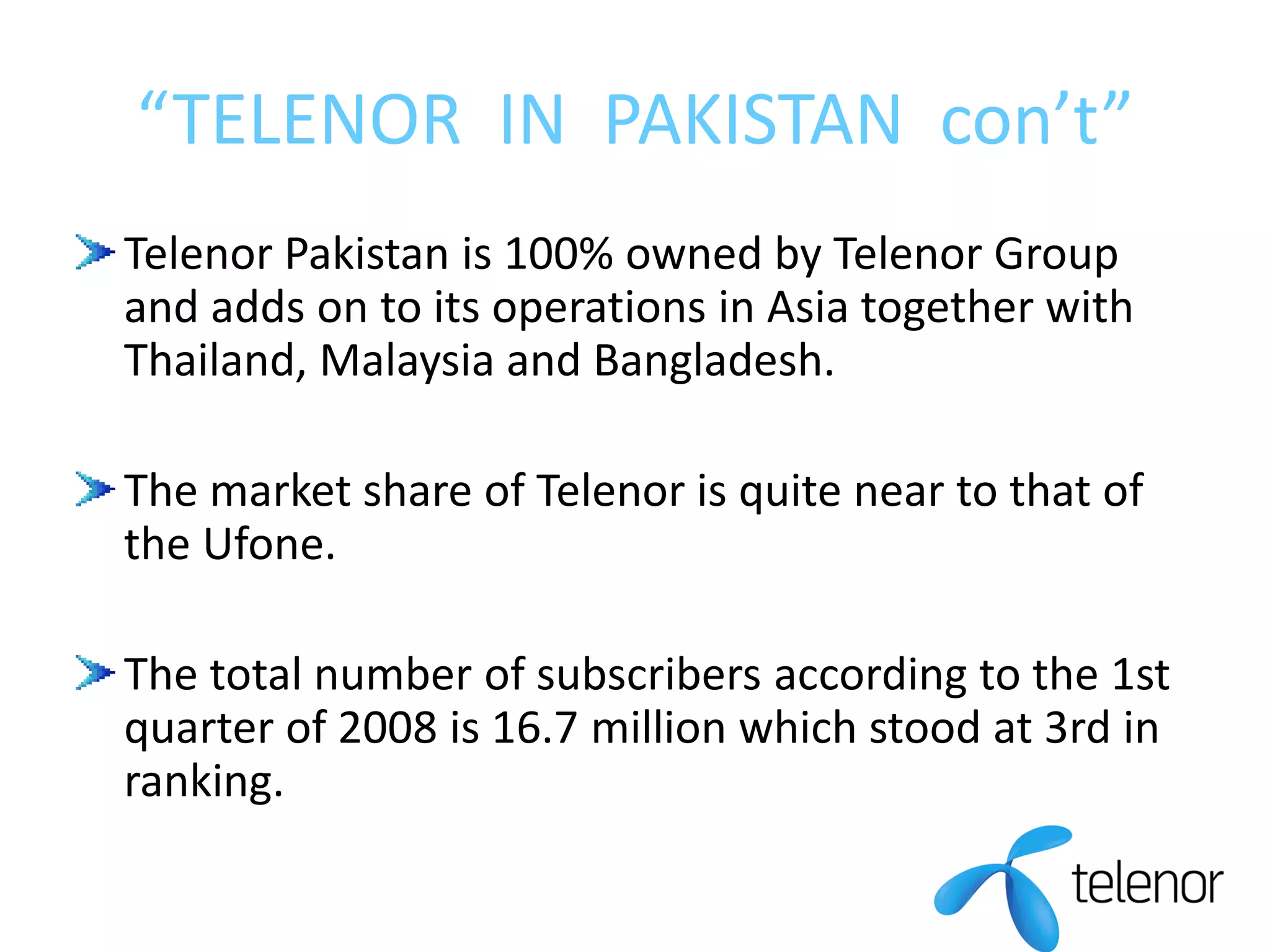 “TELENOR IN PAKISTAN con’t”
Telenor Pakistan is 100% owned by Telenor Group
and adds on to its operations in Asia together with
Thailand, Malaysia and Bangladesh.
The market share of Telenor is quite near to that of
the Ufone.
The total number of subscribers according to the 1st
quarter of 2008 is 16.7 million which stood at 3rd in
ranking.
 