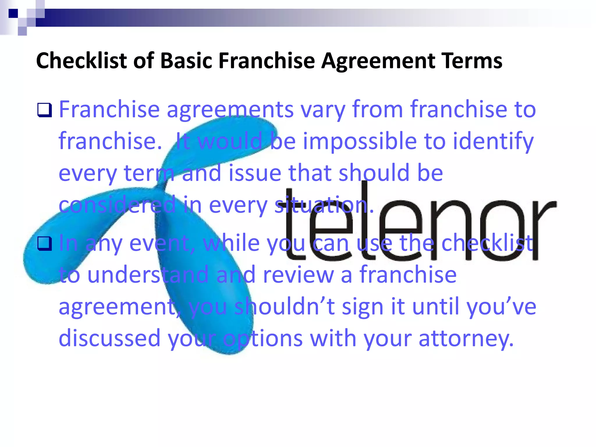 Checklist of Basic Franchise Agreement Terms
 Franchise agreements vary from franchise to
franchise. It would be impossible to identify
every term and issue that should be
considered in every situation.
 In any event, while you can use the checklist
to understand and review a franchise
agreement, you shouldn’t sign it until you’ve
discussed your options with your attorney.
 
