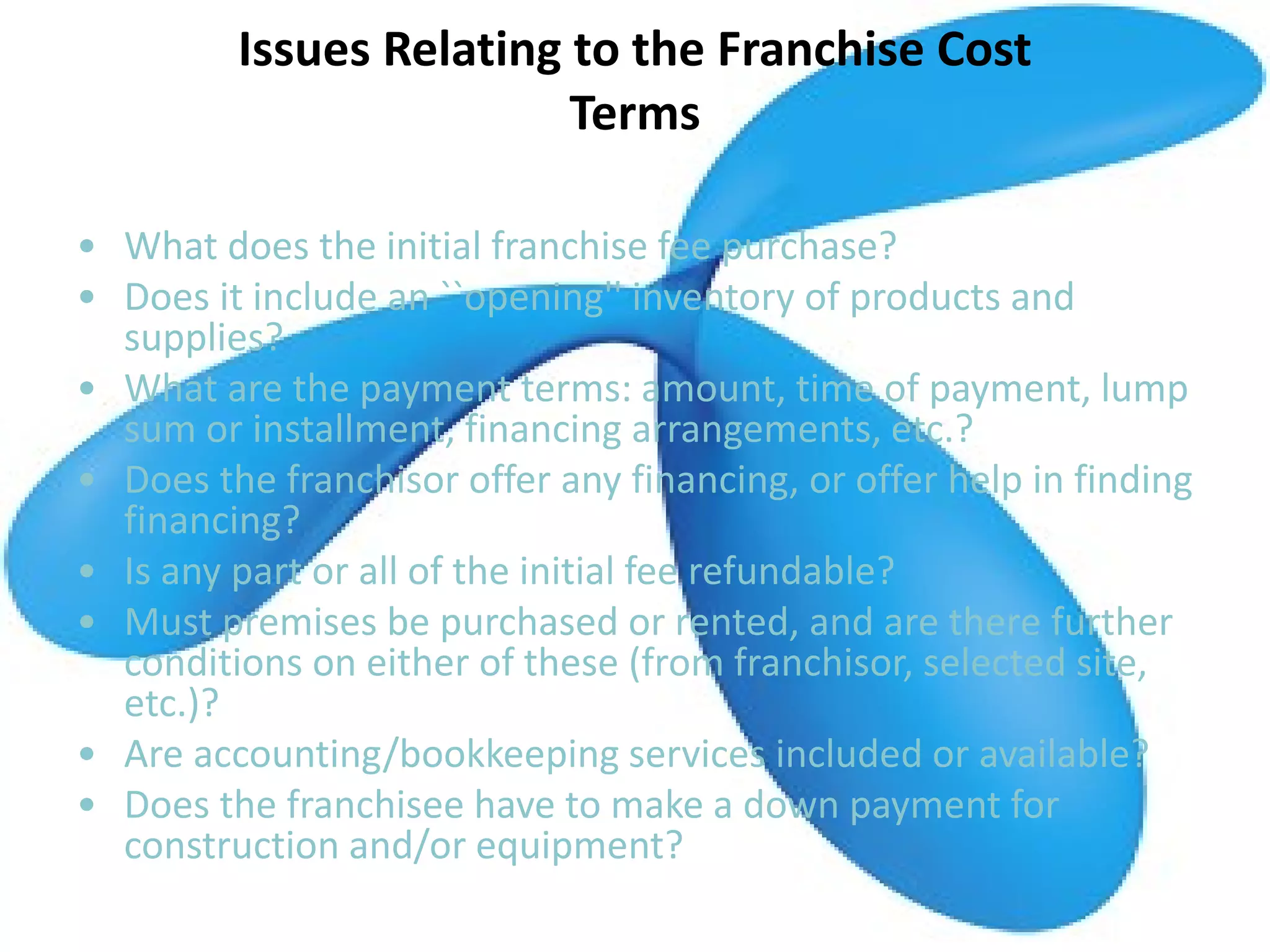Issues Relating to the Franchise Cost
Terms
• What does the initial franchise fee purchase?
• Does it include an ``opening'' inventory of products and
supplies?
• What are the payment terms: amount, time of payment, lump
sum or installment, financing arrangements, etc.?
• Does the franchisor offer any financing, or offer help in finding
financing?
• Is any part or all of the initial fee refundable?
• Must premises be purchased or rented, and are there further
conditions on either of these (from franchisor, selected site,
etc.)?
• Are accounting/bookkeeping services included or available?
• Does the franchisee have to make a down payment for
construction and/or equipment?
 