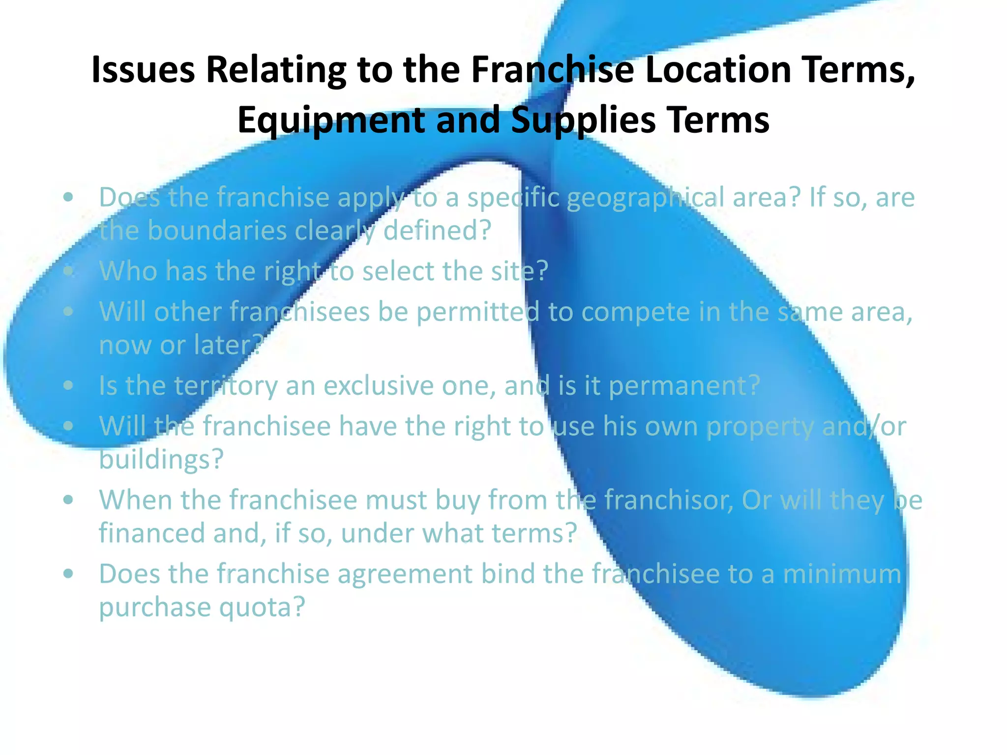 Issues Relating to the Franchise Location Terms,
Equipment and Supplies Terms
• Does the franchise apply to a specific geographical area? If so, are
the boundaries clearly defined?
• Who has the right to select the site?
• Will other franchisees be permitted to compete in the same area,
now or later?
• Is the territory an exclusive one, and is it permanent?
• Will the franchisee have the right to use his own property and/or
buildings?
• When the franchisee must buy from the franchisor, Or will they be
financed and, if so, under what terms?
• Does the franchise agreement bind the franchisee to a minimum
purchase quota?
 