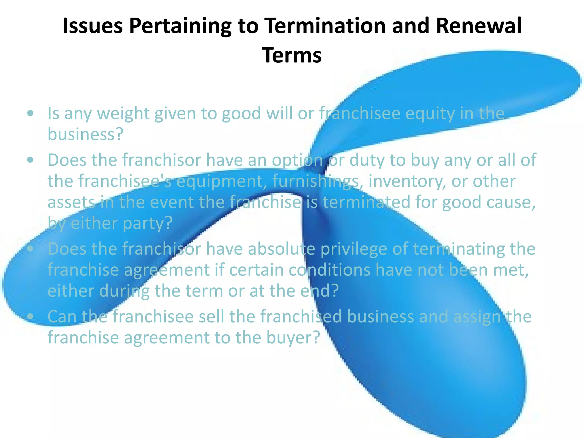 Issues Pertaining to Termination and Renewal
Terms
• Is any weight given to good will or franchisee equity in the
business?
• Does the franchisor have an option or duty to buy any or all of
the franchisee's equipment, furnishings, inventory, or other
assets in the event the franchise is terminated for good cause,
by either party?
• Does the franchisor have absolute privilege of terminating the
franchise agreement if certain conditions have not been met,
either during the term or at the end?
• Can the franchisee sell the franchised business and assign the
franchise agreement to the buyer?
 