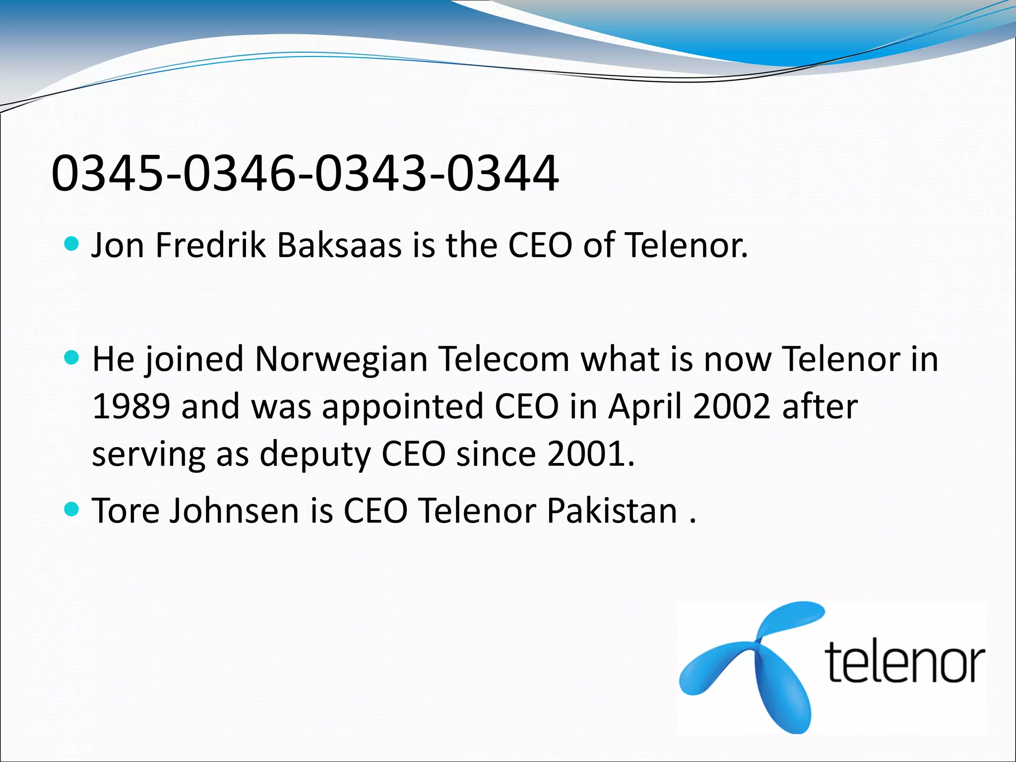 0345-0346-0343-0344
 Jon Fredrik Baksaas is the CEO of Telenor.
 He joined Norwegian Telecom what is now Telenor in
1989 and was appointed CEO in April 2002 after
serving as deputy CEO since 2001.
 Tore Johnsen is CEO Telenor Pakistan .
 