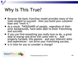 Why Is This True? Because the basic franchise model provides many of the tools needed to succeed – then you build your customer base and “work it.”  As a result, THOUSANDS of people, regardless of their prior backgrounds, have been able to enter franchising and succeed. If you can find something you really love to do, a great deal of energy and drive will come with it.  And properly focused, this passion – and your inherent skills and experiences - can drive your franchising success. Is it time for you to consider a change? 