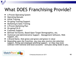 What DOES Franchising Provide? A Proven Operating System Operating Manuals Initial Training On-going Training/Support Marketing & Sales Training A Proven Marketing Plan On-going R & D Customer Support Defined Territories, Based Upon Target Demographics, etc. Technical and Administrative Support – Management Software, Web Support, etc. A Brand Name, that grows and grows and grows in value Depending upon the franchise, you may also receive site selection support, hiring and employee profiling support – or they may even contract with national and local accounts – and pass along leads to you.  