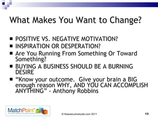 What Makes You Want to Change? POSITIVE VS. NEGATIVE MOTIVATION? INSPIRATION OR DESPERATION? Are You Running From Something Or Toward Something? BUYING A BUSINESS SHOULD BE A BURNING DESIRE “ Know your outcome.  Give your brain a BIG enough reason WHY, AND YOU CAN ACCOMPLISH ANYTHING” - Anthony Robbins 