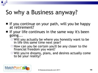 So why a Business anyway? If you continue on your path, will you be happy at retirement?  If your life continues in the same way it's been going... Will you actually be where you honestly want to be in life this same time next year?  How can you be certain you'll be any closer to the financial freedom you want?  Will you're dreams, plans, and desires actually come to be your reality?  