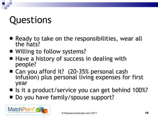 Questions Ready to take on the responsibilities, wear all the hats? Willing to follow systems? Have a history of success in dealing with people? Can you afford it?  (20-35% personal cash infusion) plus personal living expenses for first year Is it a product/service you can get behind 100%? Do you have family/spouse support? 