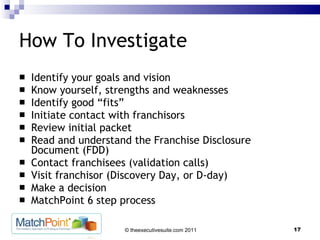 How To Investigate Identify your goals and vision Know yourself, strengths and weaknesses Identify good “fits” Initiate contact with franchisors Review initial packet Read and understand the Franchise Disclosure Document (FDD) Contact franchisees (validation calls) Visit franchisor (Discovery Day, or D-day) Make a decision MatchPoint 6 step process 