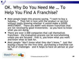 OK. Why Do You Need Me … To Help You Find A Franchise? Most people begin this process saying, “I want to buy a Subway…”  They fall in love with the product or service without really knowing whether it would make a GOOD INVESTMENT.  There are MANY well-known franchises that are not necessarily good investments – so you have to know what you are doing.  There are over 3,500 companies that call themselves franchises – the evaluation process can be overwhelming unless you are focused – that is, you know what you want and know what to look for.  Most people “don’t know what they don’t know.”  Just like buying a house for the first time, purchasing a franchise can be full of challenges – and it helps to have an advisor at your side. 