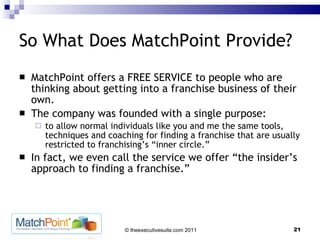So What Does MatchPoint Provide? MatchPoint offers a FREE SERVICE to people who are thinking about getting into a franchise business of their own.  The company was founded with a single purpose:  to allow normal individuals like you and me the same tools, techniques and coaching for finding a franchise that are usually restricted to franchising’s “inner circle.”  In fact, we even call the service we offer “the insider’s approach to finding a franchise.” 