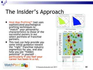 The Insider’s Approach Heat Map Profiling TM  tool uses sophisticated psychological profiling techniques to “match” your personality characteristics to those of the successful owners in our select portfolio of franchise partners.  This tool can help provide you some initial guidance toward the “right” franchise industry segment(s) for you, and also help you see “hidden potential” in yourself –  particularly if you feel your career has been in a rut. 