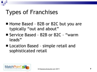 Types of Franchises Home Based – B2B or B2C but you are typically “out and about” Service Based – B2B or B2C – “warm leads” Location Based – simple retail and sophisticated retail 