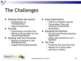 The Challenges Working Within the System Entrepreneur vs. Frantrepreneur System Conformity The Risk Franchising is not Risk Free 90% Plus Success Rate for the Franchising Industry Working with the Franchisor Buying a Franchise is Like Getting Married Legally Binding Relationship False Expectations There is no Instant Success Tremendous Time and Financial Commitment Be Realistic Managing the Business Do you have Previous Business Experience? Assess your abilities to run a Business The Fees Franchise Fee (one time fee) Royalty (% of gross sales) Ad Fund (% varies) 