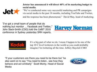 ‘ I’ve got a small team of people that do nothing but monitor … Facebook and Twitter,” John Slack-Smith (COO) told the CeBIT 2010 conference in Sydney yesterday SMH reports. Jetstar has announced it will direct 40% of its marketing budget to social media. “ We’ve conducted some very successful marketing and PR campaigns via social media in the past 18 months, including YouTube and Twitter, and the response has been phenomenal,”  David May, head of marketing.   It’s a big part of what we do. I mean I happen to be one of the top 10 C level twitterers in the world so you could probably imagine I’m twittering all the time. Jeffery Hayzlett CMO “ If your customers are there you need to be there too” he also went on to say “You need to listen.. see how they behave and act similiarly”  Scott Monty. Head of Social Media 