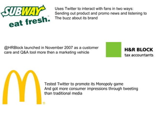 Uses Twitter to interact with fans in two ways: Sending out product and promo news and listening to The buzz about its brand Tested Twitter to promote its Monopoly game And got more consumer impressions through tweeting than traditional media @HRBlock launched in November 2007 as a customer care and Q&A tool more then a marketing vehicle  