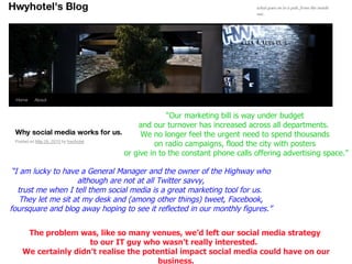 “ Our marketing bill is way under budget  and our turnover has increased across all departments.  We no longer feel the urgent need to spend thousands  on radio campaigns, flood the city with posters  or give in to the constant phone calls offering advertising space.” “ I am lucky to have a General Manager and the owner of the Highway who although are not at all Twitter savvy, trust me when I tell them social media is a great marketing tool for us.  They let me sit at my desk and (among other things) tweet, Facebook, foursquare and blog away hoping to see it reflected in our monthly figures.” The problem was, like so many venues, we’d left our social media strategy  to our IT guy who wasn’t really interested.  We certainly didn’t realise the potential impact social media could have on our business. 