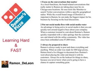 Learning Hard & FAST 1 Focus on the conversations that matter As a local franchisee, the brand-related conversations that really matter to Ramon are taking place near his six Chicago-area locations. He uses tools like Monitter to search Twitter conversations within a specific geographical radius. While the overall brand image of Domino's is important to Ramon, he can make the biggest impact for his business by focusing on the local discussions. 2 Put out social media fires with social media water An advantage to being active in social media is that you can quickly turn around negative buzz about your company. When a customer tweeted to vent about Domino's, Ramon quickly responded with a video apology that the customer saw and shared with the online community. The video has since been embedded some 87,000 times. 3 Always be prepared to share Ramon is always ready to post and share everything and anything. When an order was made for 600 large pizzas, Ramon hired a live blogger to document how Domino's went about placing the order and shared it with his customers. Always be on the lookout for things to share, because you never know when you're going to have a chance to capture something great. 