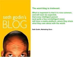 The word blog is irrelevant .  What is important is that it is now common, and will soon be expected, that every intelligent person  (and quite a few unintelligent ones) will have a media platform, where they share  what they care about with the world. Seth Godin, Marketing Guru 