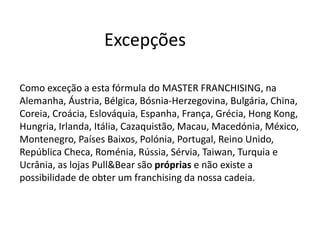 Excepções
Como exceção a esta fórmula do MASTER FRANCHISING, na
Alemanha, Áustria, Bélgica, Bósnia-Herzegovina, Bulgária, China,
Coreia, Croácia, Eslováquia, Espanha, França, Grécia, Hong Kong,
Hungria, Irlanda, Itália, Cazaquistão, Macau, Macedónia, México,
Montenegro, Países Baixos, Polónia, Portugal, Reino Unido,
República Checa, Roménia, Rússia, Sérvia, Taiwan, Turquia e
Ucrânia, as lojas Pull&Bear são próprias e não existe a
possibilidade de obter um franchising da nossa cadeia.
 