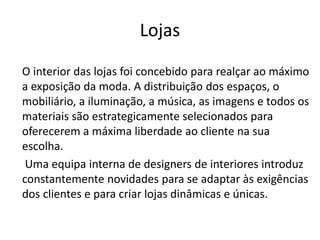 Lojas
O interior das lojas foi concebido para realçar ao máximo
a exposição da moda. A distribuição dos espaços, o
mobiliário, a iluminação, a música, as imagens e todos os
materiais são estrategicamente selecionados para
oferecerem a máxima liberdade ao cliente na sua
escolha.
Uma equipa interna de designers de interiores introduz
constantemente novidades para se adaptar às exigências
dos clientes e para criar lojas dinâmicas e únicas.
 