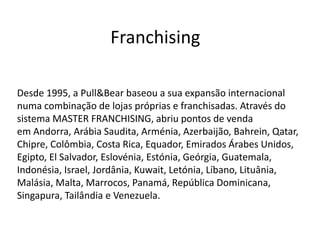 Franchising
Desde 1995, a Pull&Bear baseou a sua expansão internacional
numa combinação de lojas próprias e franchisadas. Através do
sistema MASTER FRANCHISING, abriu pontos de venda
em Andorra, Arábia Saudita, Arménia, Azerbaijão, Bahrein, Qatar,
Chipre, Colômbia, Costa Rica, Equador, Emirados Árabes Unidos,
Egipto, El Salvador, Eslovénia, Estónia, Geórgia, Guatemala,
Indonésia, Israel, Jordânia, Kuwait, Letónia, Líbano, Lituânia,
Malásia, Malta, Marrocos, Panamá, República Dominicana,
Singapura, Tailândia e Venezuela.
 