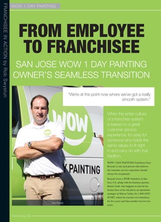 WOW 1 DAY PAINTIN G 
From Employee 
to Franchisee 
When the entire culture 
of a franchise system 
is based on a great 
customer service 
experience, it’s easy for 
someone who holds the 
same values to fit right 
in and carry on with that 
tradition. 
WOW 1 DAY PAINTING franchisee Gary 
Rosyski is one such person who believes 
the customer service experience should 
always be exceptional. 
Rosyski owns a WOW franchise in San 
Jose, CA, along with his business partner, 
Bronic Gold, who happens to also be his 
former boss at his old job as an operations 
manager in Silicon Valley for 1-800-GOT-JUNK?, 
where he oversaw two franchises 
for five years and then another two for two 
years. 
franchisee in action by Rob Swystun 
San Jose WOW 1 day painting 
Owner’s Seamless Transition 
Franchising USA 
“We’re at the point now where we’ve got a really 
smooth system.” 
Gary Rosyski 
 