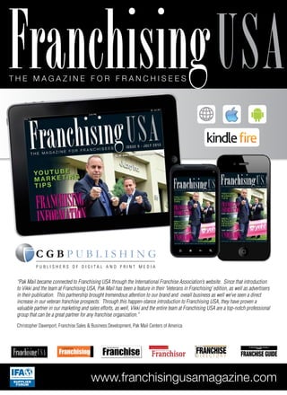 T h e m a g a z i n e f o r f r a n c h i s e e s
Franchisingusa
www.franchisingusamagazine.com
T H E M A G A Z I N E F O R F R A N C H I S E E S
FranchisingUSA Franchisingwww.canadianfranchisemagazine.com
C A N A D I A N
T H E M A G A Z I N E F O R F R A N C H I S E E S
AUSTRALIA and NEW ZEALAND Franchisor
AUSTRALIAN & NEW ZEALAND
B U S I N E S S
D I R E C T O R Y
AUSTRALIA&NZ
FRANCHISE
BUSINESS
FRANCHISE GUIDE
SUPPLIER
FORUM
“Pak Mail became connected to Franchising USA through the International Franchise Association’s website. Since that introduction
to Vikki and the team at Franchising USA, Pak Mail has been a feature in their ‘Veterans in Franchising’ edition, as well as advertisers
in their publication. This partnership brought tremendous attention to our brand and oveall business as well we’ve seen a direct
increase in our veteran franchise prospects. Through this happen-stance introduction to Franchising USA, they have proven a
valuable partner in our marketing and sales efforts, as well, Vikki and the entire team at Franchising USA are a top-notch professional
group that can be a great partner for any franchise organization.”
Christopher Davenport, Franchise Sales & Business Development, Pak Mail Centers of America
P u b l i s h e r s o f d i g i t a l a n d p r i n t m e d i a
 