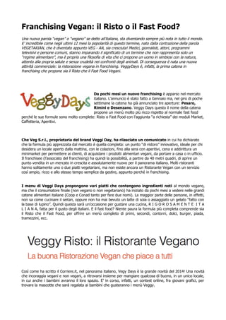 Franchising Vegan: il Risto o il Fast Food?
Una nuova parola “vegan” o “vegano” se detto all’italiana, sta diventando sempre più nota in tutto il mondo.
E’ incredibile come negli ultimi 12 mesi la popolarità di questo termine, nato dalla contrazione della parola
VEGETARIAN, che è diventato appunto VEG - AN, sia cresciuta! Medici, giornalisti, attori, programmi
televisivi e persone comuni, stanno imparando il significato di un termine che non rappresenta solo un
“regime alimentare”, ma è proprio una filosofia di vita che ci propone un uomo in simbiosi con la natura,
attento alla propria salute e senza crudeltà nei confronti degli animali. Di conseguenza è nata una nuova
attività commerciale: la ristorazione vegana in franchising. VeggyDays è, infatti, la prima catena in
franchising che propone sia il Risto che il Fast Food Vegani.
Da pochi mesi un nuovo franchising è apparso nel mercato
italiano. L’annuncio è stato fatto a Gennaio ma, nel giro di poche
settimane la catena ha già annunciato tre aperture: Pesaro,
Rimini e Desenzano. Veggy Days questo il nome della catena
propone un menù molto più ricco rispetto al normale fast food
perché le sue formule sono molto complete: Risto o Fast Food con l’aggiunta “a richiesta” dei moduli Market,
Caffetteria, Aperitivi.
Che Veg S.r.l., proprietaria del brand Veggi Day, ha rilasciato un comunicato in cui ha dichiarato
che la formula più apprezzata dal mercato è quella completa: un punto “di ristoro” innovativo, ideale per chi
desidera un locale aperto dalla mattina, con le colazioni, fino alla sera con aperitivi, cena e addirittura un
minimarket per permettere ai clienti, di acquistare i prodotti alimentari vegani, da portare a casa o in ufficio.
Il franchisee (l’associato del franchising) ha quindi la possibilità, a partire da 40 metri quadri, di aprire un
punto vendita in un mercato in crescita e assolutamente nuovo per il panorama italiano. Molti ristoranti
hanno solitamente uno o due piatti vegetariani, ma non esiste ancora un Ristorante Vegan con un servizio
così ampio, ricco e allo stesso tempo semplice da gestire, appunto perché in franchising.
I menu di Veggi Days propongono vari piatti che contengono ingredienti noti al mondo vegano,
ma che il consumatore finale (non vegano o non vegetariano) ha iniziato da pochi mesi a vedere nelle grandi
catene alimentari italiane (Coop e Conad tanto per fare due nomi). La maggior parte delle persone, in effetti,
non sa come cucinare il seitan, oppure non ha mai bevuto un latte di soia o assaggiato un gelato “fatto con
la base di lupino”. Quindi questa sarà un’occasione per gustare una cucina, R I G O R O S A M E N T E I T A
L I A N A, fatta per il gusto degli italiani. E il fast food? Niente paura la formula più completa comprende sia
il Risto che il Fast Food, per offrire un menù completo di primi, secondi, contorni, dolci, burger, piada,
tramezzini, ecc.
Così come ha scritto il Corriere.it, nel panorama italiano, Vegy Days è la grande novità del 2014! Una novità
che incoraggia vegani e non vegani, a ritrovarsi insieme per mangiare qualcosa di buono, in un unico locale,
in cui anche i bambini avranno il loro spazio. E’ in corso, infatti, un contest online, fra giovani grafici, per
trovare la mascotte che sarà regalata ai bambini che gusteranno i menù Veggy.
 