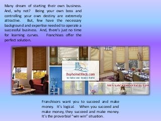 Many dream of starting their own business.
And, why not? Being your own boss and
controlling your own destiny are extremely
attractive. But, few have the necessary
background and expertise needed to operate a
successful business. And, there’s just no time
for learning curves. Franchises offer the
perfect solution.
Franchisors want you to succeed and make
money. It’s logical. When you succeed and
make money, they succeed and make money.
It’s the proverbial “win win” situation.
 