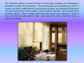 The franchisor delivers a proven format for launching, managing and developing a
profitable, smooth running business. The franchise gives you everything you need. It
teaches you how to effectively run the business and gives you training and operation
manuals, essential forms and supplies, and marketing materials. Most importantly, it
provides support. There’s always person who will answer your question, a place to
turn, and someone with whom to talk. And, best of all, with a franchise, there’s a
lower risk of failure.
 