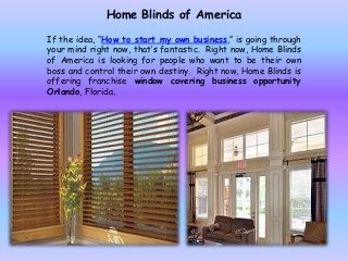 Home Blinds of America
If the idea, “How to start my own business,” is going through
your mind right now, that’s fantastic. Right now, Home Blinds
of America is looking for people who want to be their own
boss and control their own destiny. Right now, Home Blinds is
offering franchise window covering business opportunity
Orlando, Florida.
 