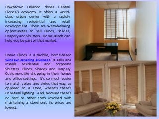 Downtown Orlando drives Central
Florida’s economy. It offers a world-
class urban center with a rapidly
increasing residential and retail
development. There are overwhelming
opportunities to sell Blinds, Shades,
Drapery and Shutters. Home Blinds can
help you be part of that market.
Home Blinds is a mobile, home-based
window covering business. It sells and
installs residential and corporate
Shutters, Blinds, Shades and Drapery.
Customers like shopping in their homes
and office settings. It’s so much easier
to match colors and styles that way, as
opposed to a store, where’s there’s
unnatural lighting. And, because there’s
no rent or other costs involved with
maintaining a storefront, its prices are
lowest.
 