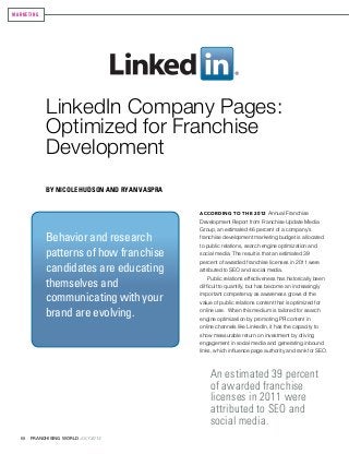 68 FRANCHISING WORLD JULY 2013	
LinkedIn Company Pages:
Optimized for Franchise
Development
By Nicole Hudson and Ryan Vaspra
MARKETING
According to the 2012 Annual Franchise
Development Report from Franchise Update Media
Group, an estimated 46 percent of a company’s
franchise development marketing budget is allocated
to public relations, search engine optimization and
social media. The result is that an estimated 39
percent of awarded franchise licenses in 2011 were
attributed to SEO and social media.
Public relations effectiveness has historically been
difficult to quantify, but has become an increasingly
important competency as awareness grows of the
value of public relations content that is optimized for
online use. When this medium is tailored for search
engine optimization by promoting PR content in
online channels like LinkedIn, it has the capacity to
show measurable return on investment by driving
engagement in social media and generating inbound
links, which influence page authority and rank for SEO.
An estimated 39 percent
of awarded franchise
licenses in 2011 were
attributed to SEO and
social media.
Behavior and research
patterns of how franchise
candidates are educating
themselves and
communicating with your
brand are evolving.
 