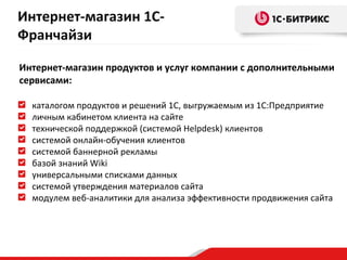 Интернет-магазин 1С-
Франчайзи

Интернет-магазин продуктов и услуг компании с дополнительными
сервисами:

  каталогом продуктов и решений 1С, выгружаемым из 1С:Предприятие
  личным кабинетом клиента на сайте
  технической поддержкой (системой Helpdesk) клиентов
  системой онлайн-обучения клиентов
  системой баннерной рекламы
  базой знаний Wiki
  универсальными списками данных
  cистемой утверждения материалов сайта
  модулем веб-аналитики для анализа эффективности продвижения сайта
 