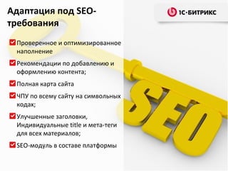 Адаптация под SEO-
требования
 Проверенное и оптимизированное
 наполнение
 Рекомендации по добавлению и
 оформлению контента;
 Полная карта сайта
 ЧПУ по всему сайту на символьных
 кодах;
 Улучшенные заголовки,
 Индивидуальные title и мета-теги
 для всех материалов;
 SEO-модуль в составе платформы
 