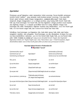 Apa kabar
Pertanyaan ça va? digunakan untuk menanyakan kabar seseorang. Secara harafiah pertanyaan
tersebut berarti ‘jadinya?’ yang menunjuk pada keadaan jasmani seseorang. Cara yang lebih
formal untuk bertanya adalah dengan menggunakan comment allez-vous?. Anda dapat
menjawab dengan menggunakan ça va sebagai jawaban, yang kurang lebih berarti Anda baik-
baik saja. Kata keterangan bien bearti baik, dan bisa digunakan sebagai jawaban secara terpisah
atau digabung dengan ça va menjadi ça va bien. Kata bien sering didahului dengan kata
keterangan lain untuk menunjukkan tingkatan keadaan yang dimaksudkan. assez bien bearti agak
baik, très bien berarti sangat baik, dan vraiment bien berarti luar biasa baik.
Sebaliknya kata keterangan mal digunakan jika Anda tidak merasa baik, tidak enak badan,
mengalami musibah, atau sebagainya. Kata keterangan pas jika ditempatkan di depan bien atau
mal akan membalikkan maknanya: pas très bien berarti tidak begitu baik, pas mal berarti tidak
jelek. Istilah Comme ci, comme ça’ yang secara harafiah berarti ‘begini dan begitulah’
digunakan dalam arti ‘begitu-begitu saja’ atau ‘biasa-biasa saja’. Untuk kesopanan, dapat
ditambahkan merci atau terima kasih pada akhir jawaban atas pertanyaan tersebut.
Kosa kata bahasa Perancis • Perkenalan diri
Apa kabar • Ça va?
Commentallez-vous?
Commentvas-tu?
Commentça va?/Çava?
Apa kabar?
komentalevu (formal)
komeva tu (informal)
komesa va / sa va (informal)
Oui,ça va. Ya, begitulah ui, sa va
Ça va très bien (Saya) sangatbaik sa va thre byen
Ça va bien (Saya) baik-baiksaja sa va byen
Ça va pas mal (Sayamerasa) tidakbegituburuk sa va byen
Ça va comme ci, comme ça
Tidakada yang istimewa
(lit.begini danbegitulah)
sa va komsikomsa
Ça va pas très bien/passi bien (Sayamerasa) tidakbegitubaik sa va pa thre byen/pa sibyen
Ça va mal Saya merasaburuk sa va mal
Ça va très mal Saya merasasangat buruk sa va thre mal
Très bien,merci. Sangat baik,terimakasih thre byen,mersi
 