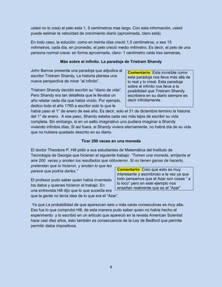 usted no lo crea) el pelo esta 1, 5 centímetros mas largo. Con esta información, usted
puede estimar la velocidad de crecimiento diario (aproximada, claro está).

En todo caso, la solución: como en treinta días creció 1,5 centímetros, o sea 15
milímetros, cada día, en promedio, el pelo creció medio milímetro. Es decir, el pelo de una
persona normal crece- en forma aproximada, claro- 1 centímetro cada tres semanas.

                 Más sobre el infinito. La paradoja de Tristram Shandy

John Barrow presenta una paradoja que adjudica al       Comentario: Esta increíble como
escritor Tristram Shandy. La historia plantea una       esta paradoja nos lleva más allá de
nueva perspectiva de mirar “al infinito”.               lo real y lo irreal. Esta paradoja
                                                        sobre el infinito nos lleva a la
Tristram Shandy decidió escribir su “diario de vida”.   posibilidad que Tristram Shandy
Pero Shandy era tan detallista que le llevaba un        escribiera en su diario siempre es
año relatar cada día que había vivido. Por ejemplo,     decir infinitamente.
dedico todo el año 1760 a escribir solo lo que le
había paso el 1° de enero de ese año. Es decir, solo el 31 de diciembre termino la historia
del 1° de enero. A ese paso, Shandy estaba cada vez más lejos de escribir su vida
completa. Sin embargo, si en un salto imaginativo uno pudiera imaginar a Shandy
viviendo infinitos días, Si así fuera, si Shandy viviera eternamente, no habrá día de su vida
que no hubiera quedado descrito en su diario.

                             Tirar 200 veces en una moneda

El doctor Theodore P. Hill pidió a sus estudiantes de Matemática del Instituto de
Tecnología de Georgia que hicieran el siguiente trabajo: “Tomen una moneda, arrójenla al
aire 200 veces y anoten los resultados que obtuvieron. Si no tienen ganas de hacerlo,
pretendan que lo hicieron, y anoten lo que les
parece que podría darles.”                        Comentario: Creo que esto es muy
                                                  interesante y asombroso a la vez ya que
El profesor pudo saber quien había inventado todo pensamos que el Azar son cosas “ a
los datos y quienes hicieron el trabajo. En       lo loco” pero en este ejemplo nos
                                                  enseñan realmente que es el “Azar”
una entrevista Hill dijo que lo que sucedía era
que la gente no tenía idea de lo que era el “Azar”.

 Ya que La probabilidad de que aparezcan seis o más caras consecutivas es muy alta.
Eso fue lo que comprobó Hill, de esta manera pudo saber quien no había hecho el
experimento y lo escribió en un artículo que apareció en la revista American Scientist
hace casi diez años, esto también es consecuencia de la Ley de Bedford que permite
permitir datos impositivos.




                                             8
 