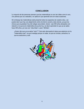 CONCLUSION
La mayoría de las personas piensan que las matemáticas no son tan útiles como lo son,
uno piensa que va a estudiar y no aplica lo que aprendió sino en raras ocasiones.

Sin embargo las matemáticas está presente todos los aspectos de nuestra vida, y se
puede decir que hay una alejamiento entre el entorno social y esta ciencia, ya que los
chicos que se gradúan hoy del colegio secundario, tienen casi 400 años atrasados con
relación a lo que es la matemática de punta hoy, es decir aprenden lo que ya se sabía
hace 400 años, por eso son “aburridas” o peor “difíciles”.

   ¿Quien dijo que ya se sabía “todo”? Todo esto demuestra lo lejos que estamos con la
   “matemática real”, la que investiga porque no sabe, la que es curiosa y atractiva, la
   que es seductora y sutil.




                                           9
 