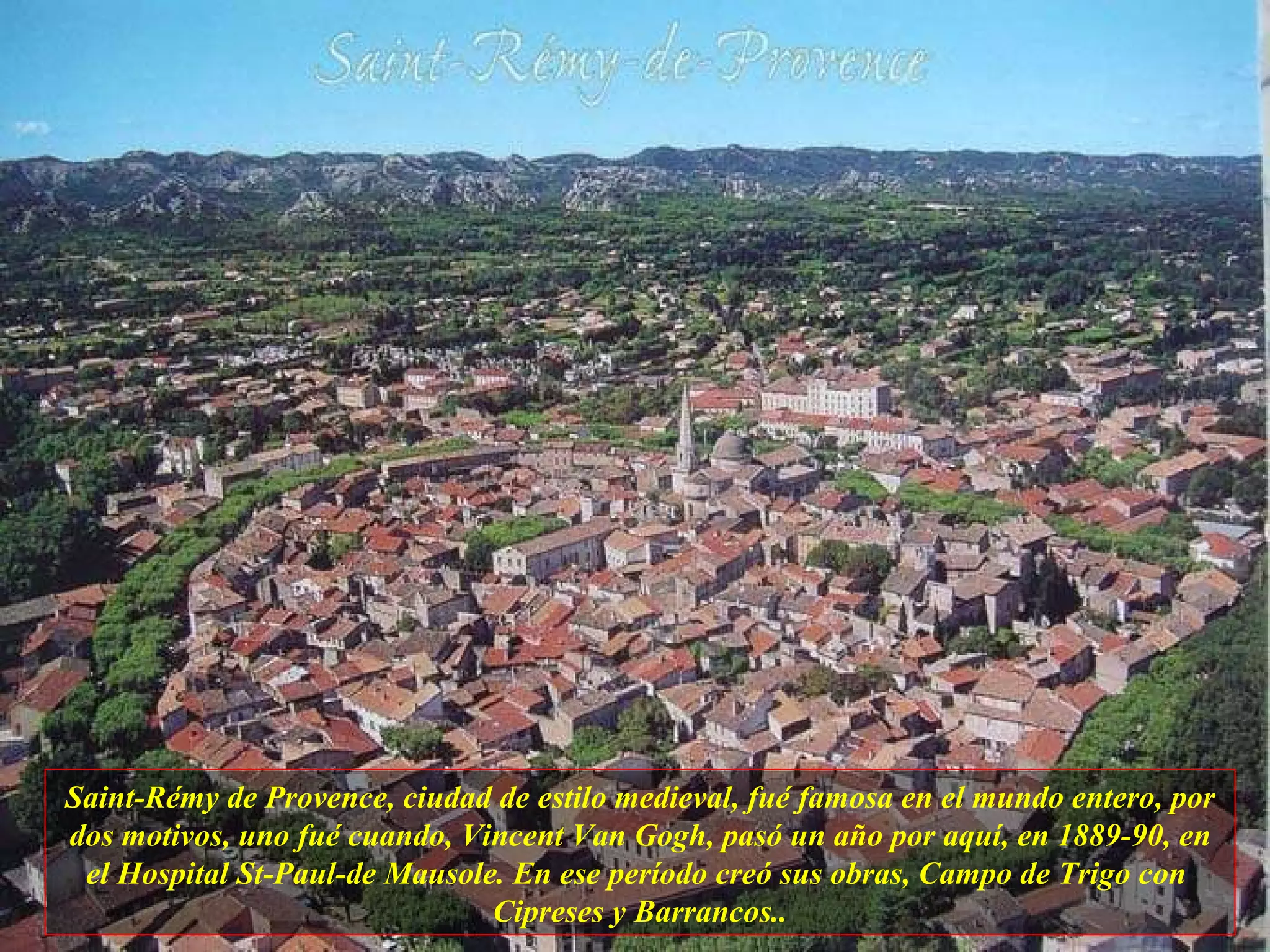 Saint-Rémy de Provence, ciudad de estilo medieval, fué famosa en el mundo entero, por dos motivos, uno fué cuando, Vincent Van Gogh, pasó un año por aquí, en 1889-90, en el Hospital St-Paul-de Mausole. En ese período creó sus obras, Campo de Trigo con  Cipreses y Barrancos.. 