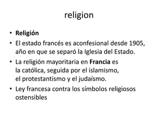 religion
• Religión
• El estado francés es aconfesional desde 1905,
  año en que se separó la Iglesia del Estado.
• La religión mayoritaria en Francia es
  la católica, seguida por el islamismo,
  el protestantismo y el judaísmo.
• Ley francesa contra los símbolos religiosos
  ostensibles
 