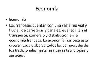 Economía
• Economía
• Los franceses cuentan con una vasta red vial y
  fluvial, de carreteras y canales, que facilitan el
  transporte, comercio y distribución en la
  economía francesa. La economía francesa está
  diversificada y abarca todos los campos, desde
  los tradicionales hasta las nuevas tecnologías y
  servicios.
 