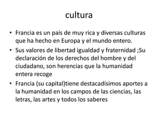 cultura
• Francia es un país de muy rica y diversas culturas
  que ha hecho en Europa y el mundo entero.
• Sus valores de libertad igualdad y fraternidad ;Su
  declaración de los derechos del hombre y del
  ciudadano, son herencias que la humanidad
  entera recoge
• Francia (su capital)tiene destacadísimos aportes a
  la humanidad en los campos de las ciencias, las
  letras, las artes y todos los saberes
 